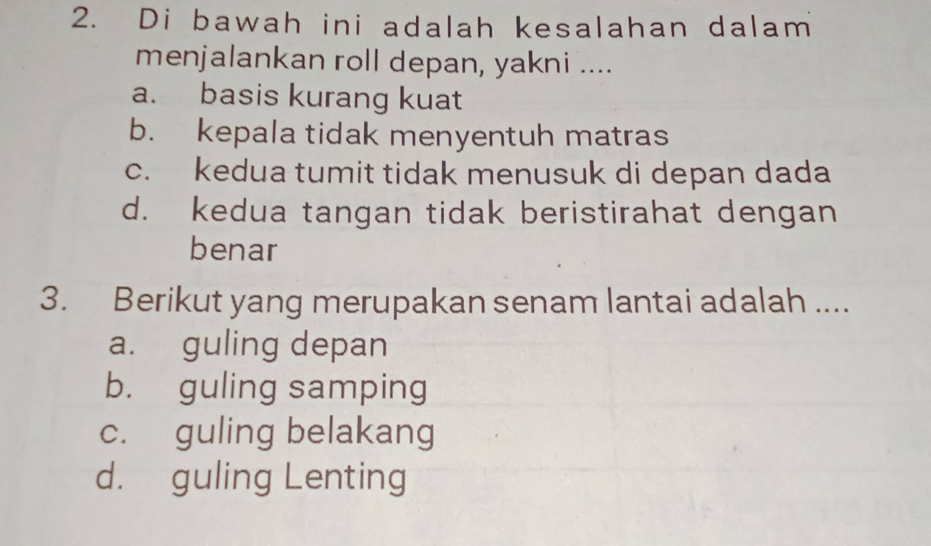 Di bawah ini adalah kesalahan dalam
menjalankan roll depan, yakni ....
a. basis kurang kuat
b. kepala tidak menyentuh matras
c. kedua tumit tidak menusuk di depan dada
d. kedua tangan tidak beristirahat dengan
benar
3. Berikut yang merupakan senam lantai adalah ....
a. guling depan
b. guling samping
c. guling belakang
d. guling Lenting