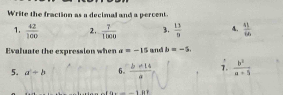 Write the fraction as a decimal and a percent. 
1.  42/100   7/1000   13/9   41/66 
2. 
3. 
4. 
Evaluate the expression when a=-15 and b=-5. 
5. a/ b 6.  (b-14)/a 
1.  b^2/a+5 
9x=-18