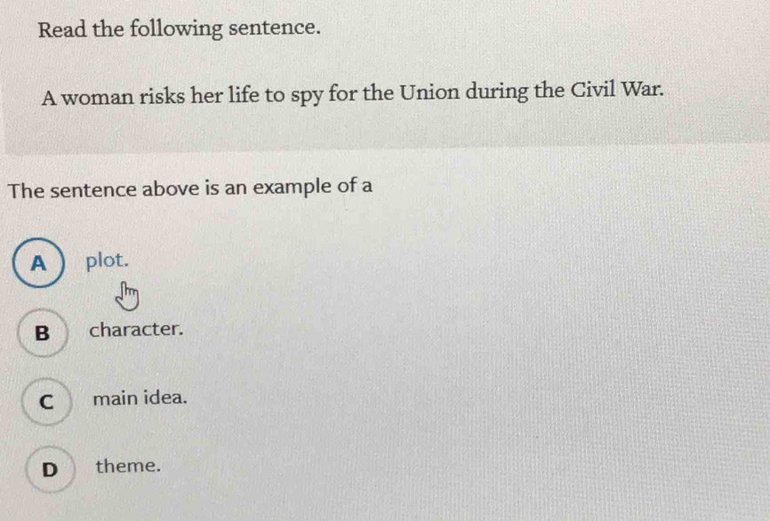 Read the following sentence.
A woman risks her life to spy for the Union during the Civil War.
The sentence above is an example of a
A  plot.
B character.
C main idea.
D theme.