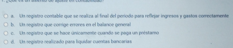 gque es un asiento de ajuste en contabmdad ?
a. Un registro contable que se realiza al final del periodo para reflejar ingresos y gastos correctamente
b. Un registro que corrige errores en el balance general
c. Un registro que se hace únicamente cuando se paga un préstamo
d. Un registro realizado para liquidar cuentas bancarias