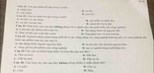 Lùa gạo phân bố tập trung ở miền
A. nhiệt đới.
C. cận nhiệt. B. ôn đới.
Câu 42. Lúa mì phân bố tập trung ở miền D. hàn đới.
A. ôn đới và cận nhiệt B. cận nhiệt và nhiệt đới.
C. ôn đới và hàn đới. D. nhiệt đới và ôn đới.
Câu 43. Phát biểu nào sau đây không đúng với ý nghĩa của việc phát triển cây công nghiệp?
A. Làm sâu sắc thêm tính mùa vụ. B. Tận dụng được tài nguyên đất.
C. Phá vỡ thể sản xuất độc canh. D. Góp phần báo vệ môi trường.
Cầu 44. Nguyên nhân quan trọng nhất đề ở các vùng trồng cây công nghiệp thường gần với công nghiệp chế
biến sản phẩm của các cây này là
A. tận dụng được nguồn nguyên liệu. B. hạ chi phí vận chuyển nguyên liệu.
C. tăng giá trị sản phẩm cây công nghiệp D. tạo ra nguồn hàng xuất khẩu lớn.
Câu 45 Cây cao su thích hợp nhất với loại đất nào sau đây?
A. Phù sa mới, B. Đất đen.
C. Đất ba dan. D. Phù sa cổ.
Câu 46. Các loại cây nào sau dãy không trồng nhiều ở miền nhiệt đới?
A. Cà phê. B. Cao su.
C. Chè. D. Mia.