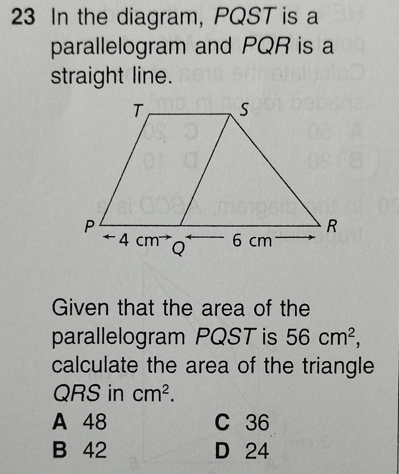 In the diagram, PQST is a
parallelogram and PQR is a
straight line.
Given that the area of the
parallelogram PQST is 56cm^2, 
calculate the area of the triangle
QRS in cm^2.
A 48 C 36
B 42 D 24