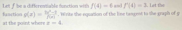 Let fbe a differentiable function with f(4)=6 and f'(4)=3. Let the 
function g(x)= (2x^2-2)/f(x) . Write the equation of the line tangent to the graph of g
at the point where x=4.