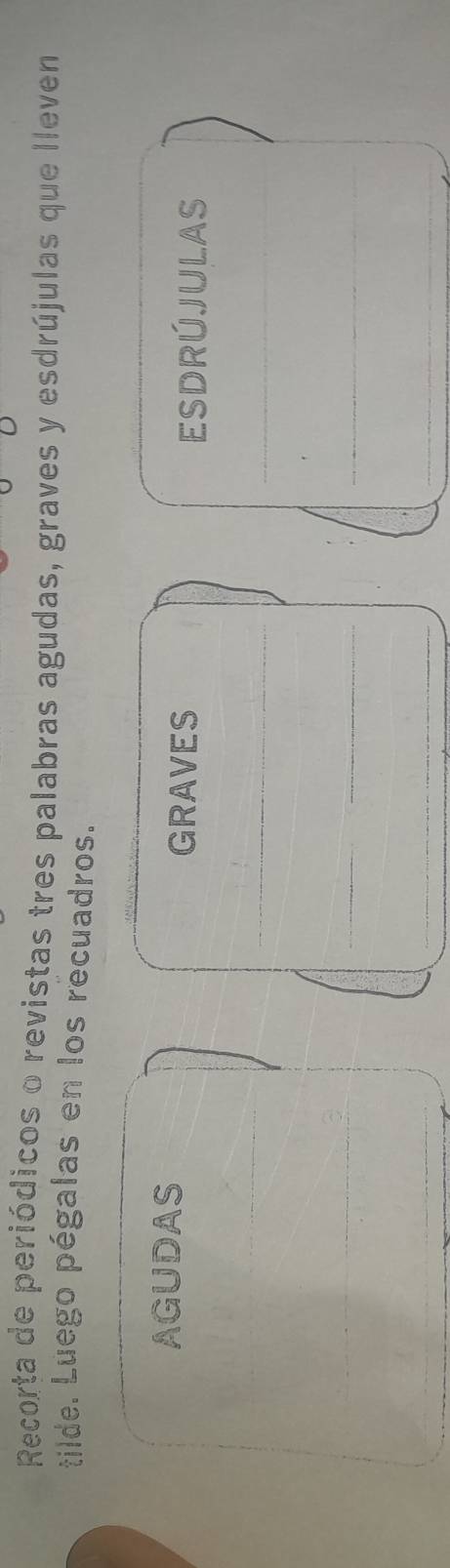 Recorta de periódicos o revistas tres palabras agudas, graves y esdrújulas que lleven 
tilde. Luego pégalas en los recuadros. 
AGUDAS 
GRAVES ESDRÚJULAS 
_ 
_ 
__ 
_ 
__ 
_ 
__