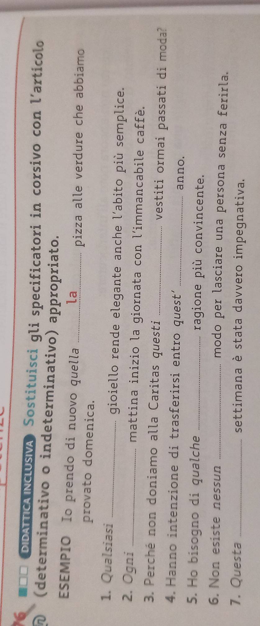 ■=□ DIDATTICA NCLUSVA Sostituisci gli specificatori in corsivo con l’articolo 
D (determinativo o indeterminativo) appropriato. 
ESEMPIO Io prendo di nuovo quella __ la_ 
pizza alle verdure che abbiamo 
provato domenica. 
1. Qualsiasi_ 
gioiello rende elegante anche l’abito più semplice. 
2. Ogni _mattina inizio la giornata con l’immancabile caffè. 
3. Perché non doniamo alla Caritas questi _vestiti ormai passati di moda? 
4. Hanno intenzione di trasferirsi entro quest’ _anno. 
5. Ho bisogno di qualche _ragione più convincente. 
6. Non esiste nessun_ 
modo per lasciare una persona senza ferirla. 
7. Questa _settimana è stata davvero impegnativa.