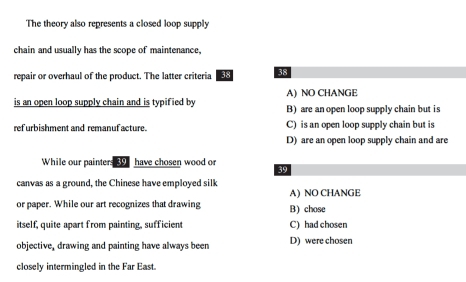 The theory also represents a closed loop supply
chain and usually has the scope of maintenance,
repair or overhaul of the product. The latter criteria 38
A) NO CHANGE
is an open loop supply chain and is typified by B) are an open loop supply chain but is
ref urbishment and remanuf acture. C) is an open loop supply chain but is
D) are an open loop supply chain and are
While our painters 39 have chosen wood or 39
canvas as a ground, the Chinese have employed silk
A) NO CHANGE
or paper. While our art recognizes that drawing B) chose
itself, quite apart from painting, sufficient C) had chosen
objective, drawing and painting have always been D) were chosen
closely intermingled in the Far East.