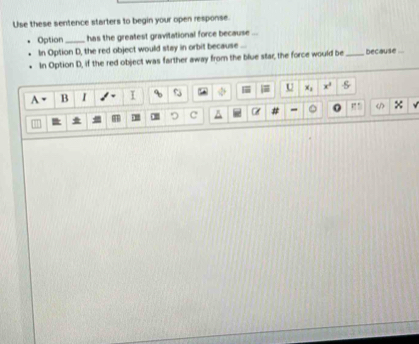 Use these sentence starters to begin your open response. 
Option_ has the greatest gravitational force because ... 
In Option D, the red object would stay in orbit because _because .. 
In Option D, if the red object was farther away from the blue star, the force would be 
A B I I U x_1 x^3 frac 
c°
C δ