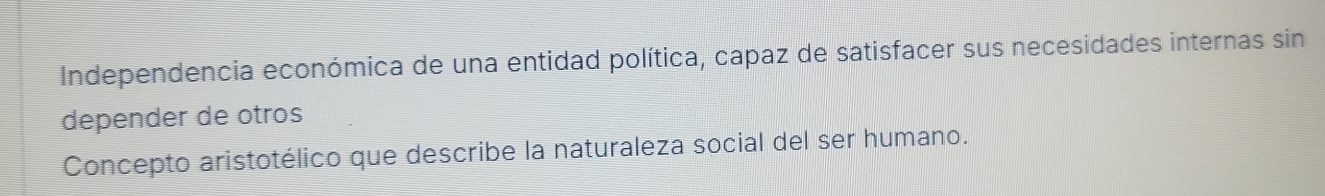 Independencia económica de una entidad política, capaz de satisfacer sus necesidades internas sin 
depender de otros 
Concepto aristotélico que describe la naturaleza social del ser humano.