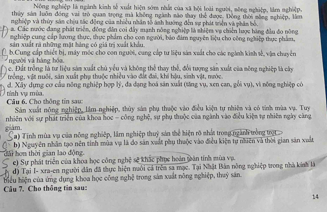 Nông nghiệp là ngành kinh tế xuất hiện sớm nhất của xã hội loài người, nông nghiệp, lâm nghiệp,
thủy sản luôn đóng vai trò quan trọng mà không ngành nào thay thế được. Đồng thời nông nghiệp, lâm
nghiệp và thủy sản chịu tác động của nhiều nhân tố ảnh hưởng đến sự phát triển và phân bố.
a. Các nước đang phát triển, đông dân coi đầy mạnh nông nghiệp là nhiệm vụ chiến lược hàng đầu do nông
nghiệp cung cấp lương thực, thực phẩm cho con người, bảo dảm nguyên liệu cho công nghiệp thực phẩm,
sản xuất rà những mặt hàng có giá trị xuất khẩu.
b.Cung cấp thiết bị, máy móc cho con người, cung cấp tư liệu sản xuất cho các ngành kinh tế, vận chuyển
người và hàng hóa.
c. Đất trồng là tư liệu sản xuất chủ yếu và không thể thay thế, đối tượng sản xuất của nông nghiệp là cây
trồng, vật nuôi, sản xuất phụ thuộc nhiều vào đất đai, khí hậu, sinh vật, nước.
d. Xây dựng cơ cấu nông nghiệp hợp lý, đa dạng hoá sản xuất (tăng vụ, xen can, gối vụ), vì nông nghiệp có
tính vụ mùa.
Câu 6. Cho thông tin sau:
Sản xuất nông nghiệp, lâm nghiệp, thủy sản phụ thuộc vào điều kiện tự nhiên và có tính mùa vụ. Tuy
nhiên với sự phát triển của khoa hoc - công nghệ, sự phụ thuộc của ngành vào điều kiện tự nhiên ngày cảng
giảm.
a) Tính mùa vụ của nông nghiệp, lâm nghiệp thuỷ sản thể hiện rõ nhất trong ngành trồng trọt
b) Nguyên nhân tạo nên tính mùa vụ là do sản xuất phụ thuộc vào điều kiện tự nhiên và thời gian sản xuất
dải hơn thời gian lao động.
c) Sự phát triển của khoa học công nghệ sẽ khác phục hoàn toàn tính mùa vụ.
d) Tại I- xra-en người dân đã thực hiện nuôi cá trên sa mạc. Tại Nhật Bản nông nghiệp trong nhà kính là
biểu hiện của ứng dụng khoa học công nghệ trong sản xuất nông nghiệp, thuỷ sản.
Câu 7. Cho thông tin sau:
14