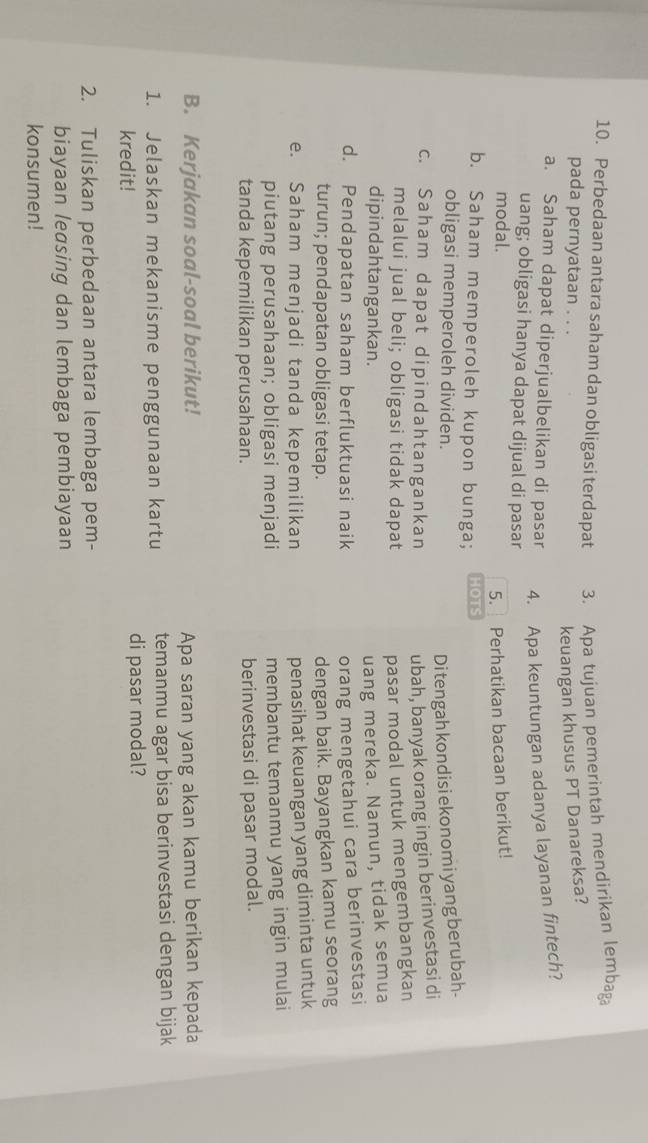 Perbedaan antara saham dan obligasi terdapat 3. Apa tujuan pemerintah mendirikan lembag。 
pada pernyataan . . . 
keuangan khusus PT Danareksa? 
a. Saham dapat diperjualbelikan di pasar 4. Apa keuntungan adanya layanan fintech? 
uang; obligasi hanya dapat dijual di pasar 
modal. Perhatikan bacaan berikut! 
5. 
b. Saham memperoleh kupon bunga; HOTS 
obligasi memperoleh dividen. 
Di tengah kondisi ekonomi yang berubah- 
c. Saham dapat dipindahtangankan ubah, banyak orang ingin berinvestasi di 
melalui jual beli; obligasi tidak dapat pasar modal untuk mengembangkan 
dipindahtangankan. uang mereka. Namun, tidak semua 
d. Pendapatan saham berfluktuasi naik 
orang mengetahui cara berinvestasi 
turun; pendapatan obligasi tetap. dengan baik. Bayangkan kamu seorang 
e. Saham menjadi tanda kepemilikan 
penasihat keuangan yang diminta untuk 
piutang perusahaan; obligasi menjadi membantu temanmu yang ingin mulai 
tanda kepemilikan perusahaan. berinvestasi di pasar modal. 
B. Kerjakan soal-soal berikut! Apa saran yang akan kamu berikan kepada 
1. Jelaskan mekanisme penggunaan kartu temanmu agar bisa berinvestasi dengan bijak 
kredit! di pasar modal? 
2. Tuliskan perbedaan antara lembaga pem- 
biayaan leasing dan lembaga pembiayaan 
konsumen!