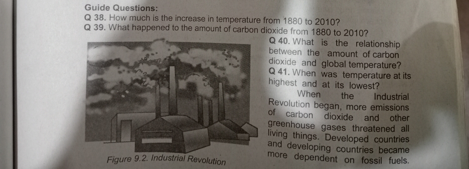 Guide Questions: 
Q 38. How much is the increase in temperature from 1880 to 2010? 
Q 39. What happened to the amount of carbon dioxide from 1880 to 2010? 
Q 40. What is the relationship 
between the amount of carbon 
dioxide and global temperature? 
Q 41. When was temperature at its 
highest and at its lowest? 
When the Industrial 
Revolution began, more emissions 
of carbon dioxide and other 
greenhouse gases threatened all 
living things. Developed countries 
and developing countries became 
more dependent on fossil fuels.