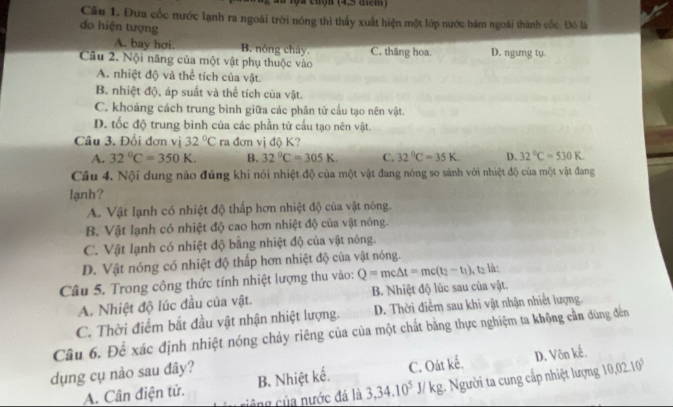 an lọa chộn (4,5 điểm)
Câu 1. Đưa cốc nước lạnh ra ngoài trời nóng thì thấy xuất hiện một lớp nước bám ngoài thành cốc. Đó là
do hiện tượng
A. bay hơi. B. nóng chây. C. thăng hoa. D. ngưng tụ.
Câu 2. Nội năng của một vật phụ thuộc vào
A. nhiệt độ và thể tích của vật.
B. nhiệt độ, áp suất và thể tích của vật.
C. khoảng cách trung bình giữa các phân tử cấu tạo nên vật.
D. tốc độ trung bình của các phần tử cấu tạo nên vật.
Câu 3. Đổi đơn vị 32°C ra đơn vị độ K?
A. 32°C=350K. B. 32°C=305K. C. 32°C=35K. D. 32°C=530K.
Câu 4. Nội dung nào đúng khi nói nhiệt độ của một vật đang nóng so sánh với nhiệt độ của một vật đang
lạnh?
A. Vật lạnh có nhiệt độ thấp hơn nhiệt độ của vật nóng.
B. Vật lạnh có nhiệt độ cao hơn nhiệt độ của vật nóng.
C. Vật lạnh có nhiệt độ bằng nhiệt độ của vật nóng.
D. Vật nóng có nhiệt độ thấp hơn nhiệt độ của vật nóng.
Câu 5. Trong công thức tính nhiệt lượng thu vào: Q=mc△ t=mc(t_2-t_1) , t2 là:
A. Nhiệt độ lúc đầu của vật. B. Nhiệt độ lúc sau của vật.
C. Thời điểm bắt đầu vật nhận nhiệt lượng. D. Thời điểm sau khi vật nhận nhiết lượng.
Câu 6. Để xác định nhiệt nóng chảy riêng của của một chất bằng thực nghiệm ta không cần dùng đến
dụng cụ nào sau đây?
A. Cân điện tử. B. Nhiệt kế. C. Oát kế. D. Vôn kế.
ông của nước đá là 3,34.10^5J / kg. Người ta cung cấp nhiệt lượng 10,02.10^5