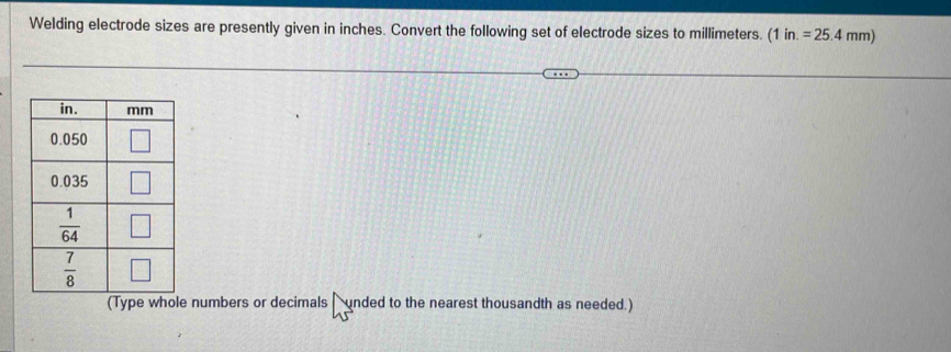 Welding electrode sizes are presently given in inches. Convert the following set of electrode sizes to millimeters. (1in.=25.4mm)
numbers or decimals  unded to the nearest thousandth as needed.)