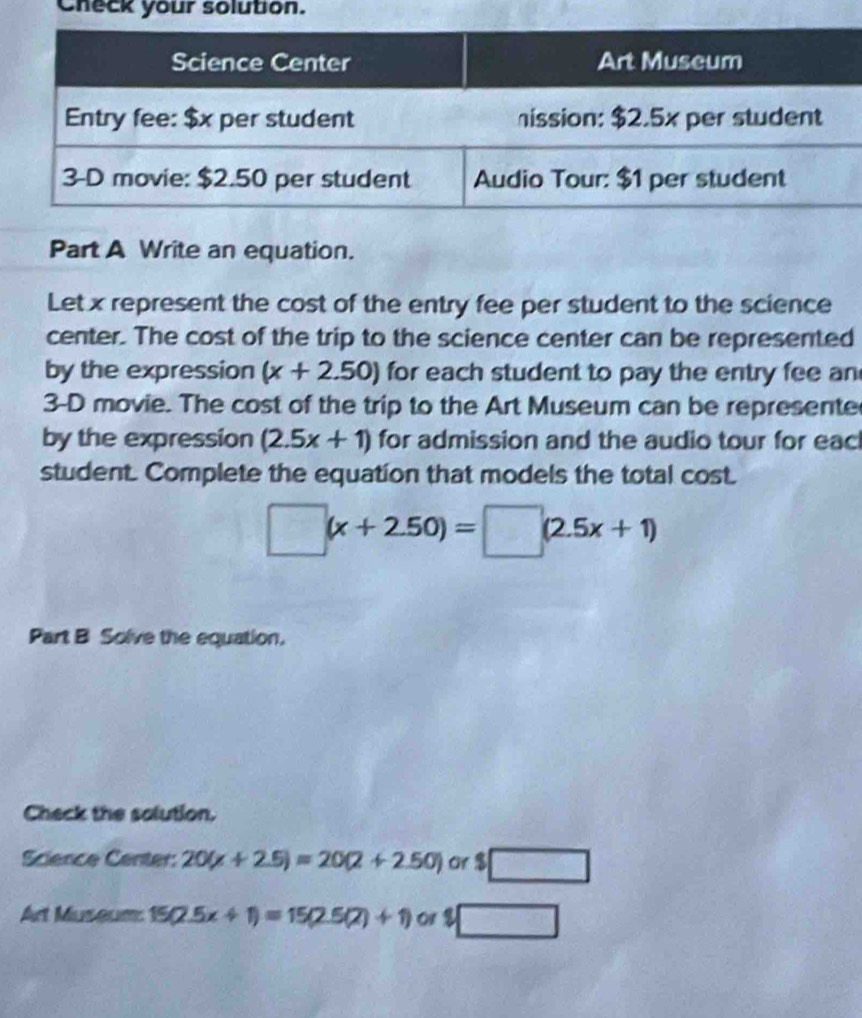 Check your solution. 
Part A Write an equation. 
Let x represent the cost of the entry fee per student to the science 
center. The cost of the trip to the science center can be represented 
by the expression (x+2.50) for each student to pay the entry fee an
3-D movie. The cost of the trip to the Art Museum can be represente 
by the expression (2.5x+1) for admission and the audio tour for eacl 
student. Complete the equation that models the total cost.
□ (x+2.50)=□ (2.5x+1)
Part B Solve the equation. 
Check the solution. 
Science Center: 20(x+2.5)=20(2+2.50) or $□
Art Museum 15(2.5x+1)=15(2.5(2)+1) ^2□