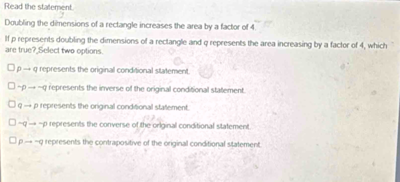 Read the statement.
Doubling the dimensions of a rectangle increases the area by a factor of 4
If p represents doubling the dimensions of a rectangle and q represents the area increasing by a factor of 4, which
are true? Select two options.
p → q represents the original conditional statement.
~p → ~q represents the inverse of the original conditional statement.
q — p represents the original conditional statement.
~q → ~p represents the converse of the original conditional statement.
p.→ ~q represents the contrapositive of the original conditional statement.