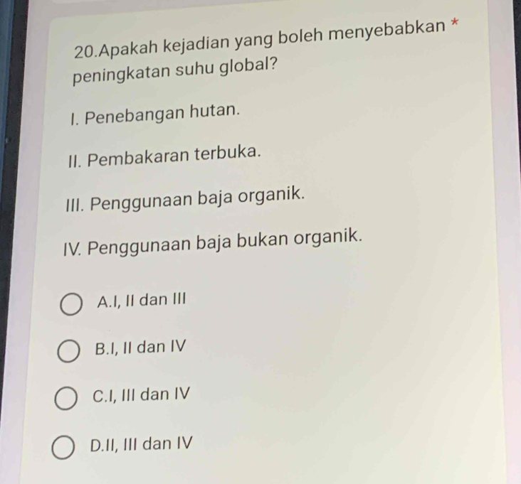 Apakah kejadian yang boleh menyebabkan *
peningkatan suhu global?
I. Penebangan hutan.
II. Pembakaran terbuka.
III. Penggunaan baja organik.
IV. Penggunaan baja bukan organik.
A.I, II dan III
B.I, II dan IV
C.I, III dan IV
D.II, III dan IV