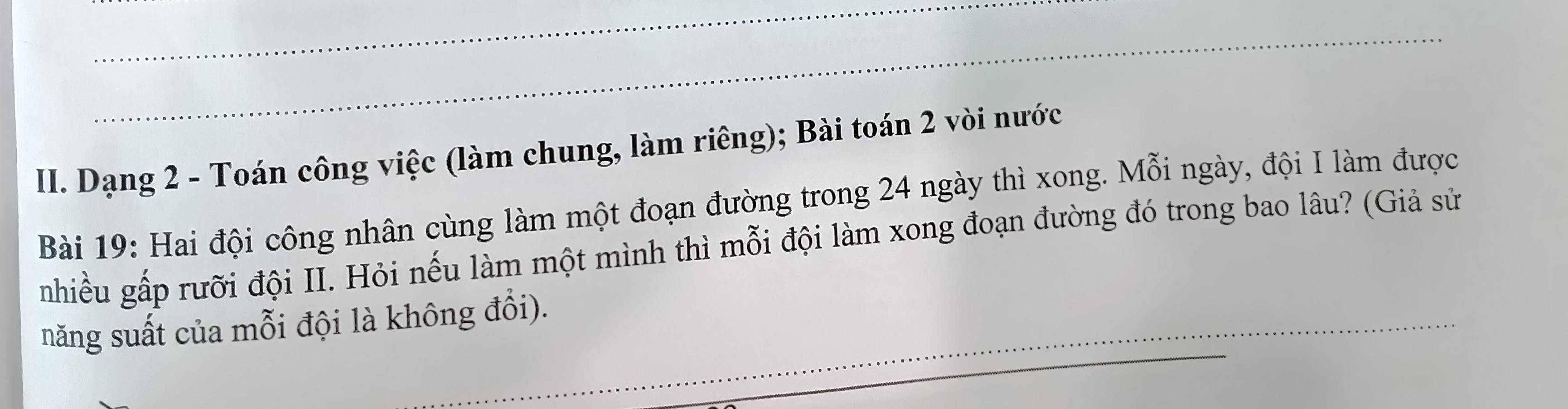 Dạng 2 - Toán công việc (làm chung, làm riêng); Bài toán 2 vòi nước 
Bài 19: Hai đội công nhân cùng làm một đoạn đường trong 24 ngày thì xong. Mỗi ngày, đội I làm được 
nhiều gấp rưỡi đội II. Hỏi nếu làm một mình thì mỗi đội làm xong đoạn đường đó trong bao lâu? (Giả sử 
_ 
năng suất của mỗi đội là không đổi).