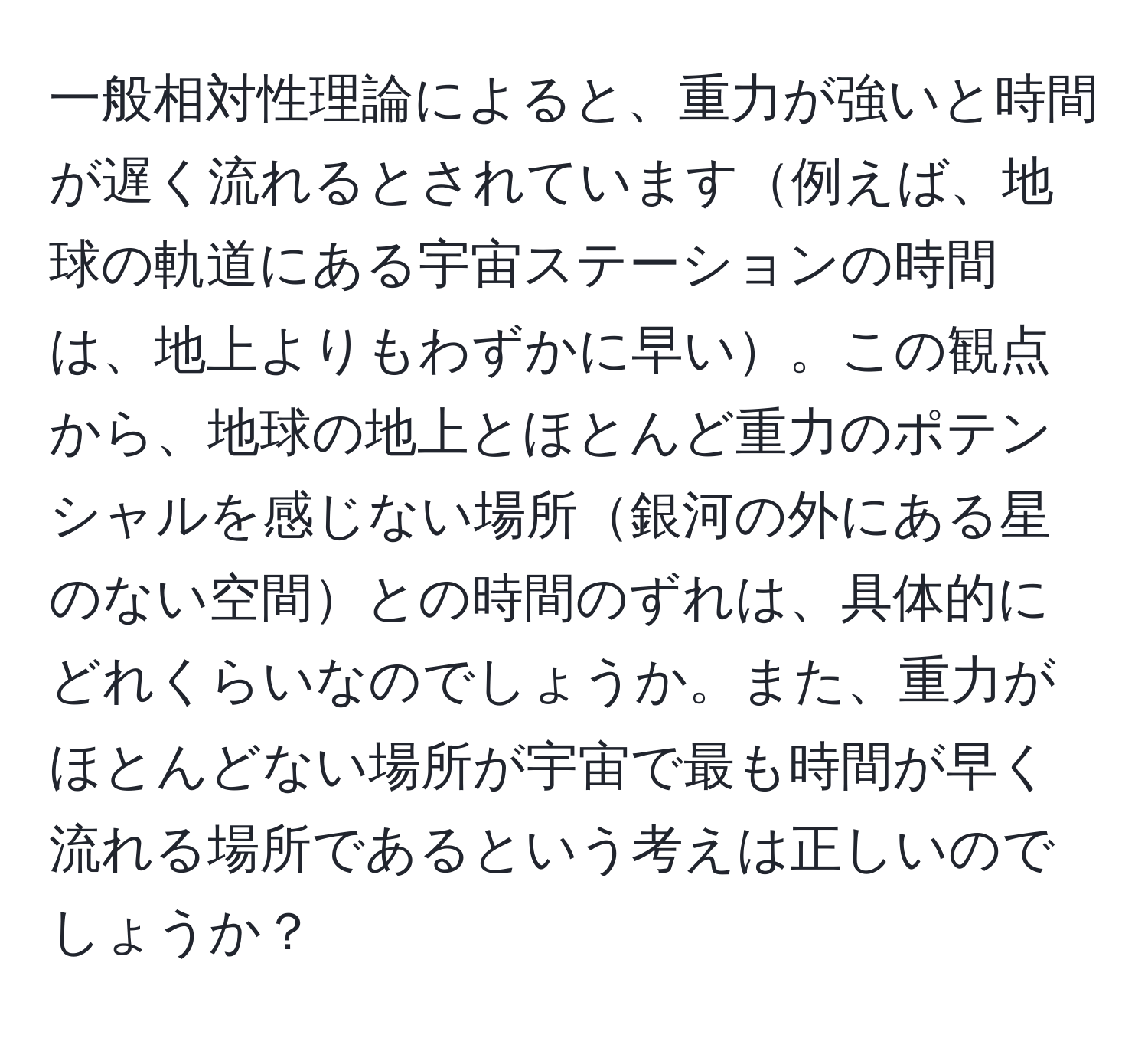 一般相対性理論によると、重力が強いと時間が遅く流れるとされています例えば、地球の軌道にある宇宙ステーションの時間は、地上よりもわずかに早い。この観点から、地球の地上とほとんど重力のポテンシャルを感じない場所銀河の外にある星のない空間との時間のずれは、具体的にどれくらいなのでしょうか。また、重力がほとんどない場所が宇宙で最も時間が早く流れる場所であるという考えは正しいのでしょうか？