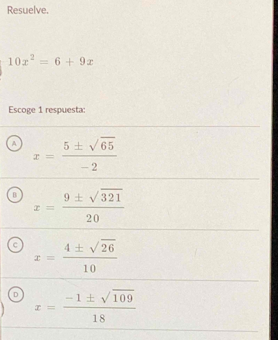 Resuelve.
10x^2=6+9x
Escoge 1 respuesta:
A x= 5± sqrt(65)/-2 
B x= 9± sqrt(321)/20 
C x= 4± sqrt(26)/10 
D x= (-1± sqrt(109))/18 