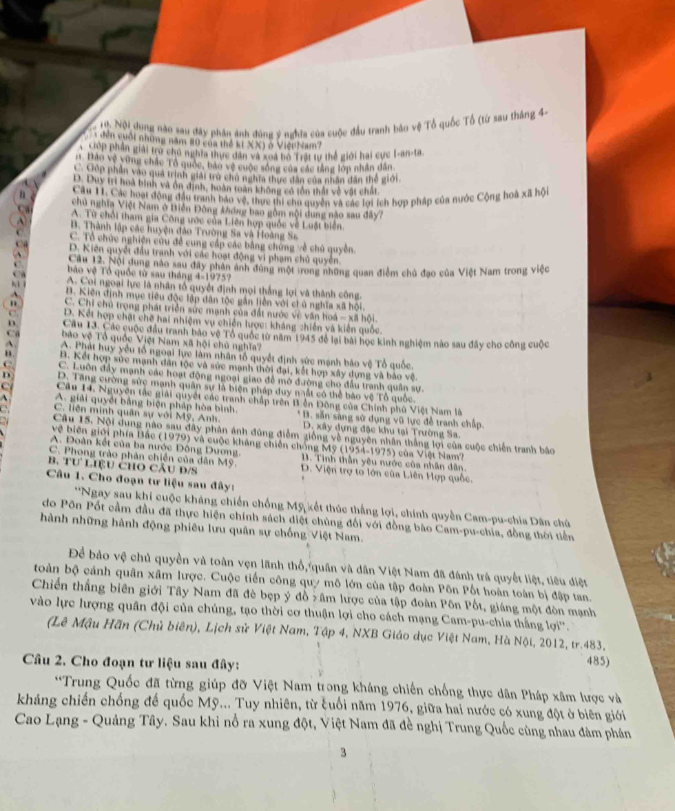 1ộ. Nội dung nào sau đây phân ảnh đúng ý nghĩa của cuộc đầu tranh báo vệ Tổ quốc Tổ (từ sau tháng 44
đến cuối những năm 80 của thể kt XX) ở ViệuNam?
GOp phân giải trở chủ nghĩa thực dân và xoa bộ Trất tự thế giới hai cực I-an-ta.
A. Bảo vệ vùng chác Tổ quốc, bao vệ cuộc sông của các tằng lớp nhân dân
C Góp phần vào qua trình giải trờ chủ nghĩa thực đân của nhân dân thể giới.
D. Duy trì hoà bình và ôn định, hoàn toàn không có tồn thất về vật chất.
Câu 11. Các hoạt động đầu tranh bảo vệ, thực thi chu quyền và các lợi ích hợp pháp của nước Cộng hoà xã hội
chủ nghĩa Việt Nam ở Biển Đông không bao gồm nội dung nào sau đây?
A. Từ chổi tham gia Công ước của Liên hợp quốc về Luật biển.
B. Thành lập các huyện đảo Trường Sa và Hoàng S6
C. Tổ chức nghiện cứu đề cung cấp các bằng chứng về chủ quyền.
D. Kiến quyết đầu tranh với các hoạt động vi phạm chủ quyền.
Câu 12. Nội dung nào sau đây phản ảnh đùng một trong những quan điểm chủ đạo của Việt Nam trong việc
bào vệ Tổ quốc từ sau tháng 4-1975?
A. Coi ngoại lực là nhân tổ quyết định mọi thắng lợi và thành công.
B. Kiên định mục tiêu độc lập dân tộc gần liền với ch ủ nghĩa xã hội.
o C. Chi chủ trọng phát triển sức mạnh của đất nước về văn hoá - xã hội.
D. Kết hợp chặt chẽ hai nhiệm vụ chiến lược: kháng zhiến và kiến quốc.
D. Câu 13. Các cuộc đầu tranh bảo vệ Tổ quốc từ năm 1945 để lại bài học kinh nghiệm nào sau đây cho công cuộc
ào vệ Tổ quốc Việt Nam xã hội chủ nghĩa?
A A. Phát huy yểu tổ ngoại lực làm nhân tổ quyết định sức mạnh bảo vệ Tổ quốc.
B B. Kết hợp sức mạnh dân tộc và sức mạnh thời đại, kết hợp xây dựng và bảo vệ
C C. Luôn đầy mạnh các hoạt động ngoại giao đề mở đường cho đầu tranh quân sự.
D. Tăng cường sức mạnh quân sự là biện pháp duy nất có thể bảo vệ Tổ quốc.
Câu 14. Nguyên tác giải quyết các tranh chấp trên B ễn Đông của Chính phủ Việt Nam là
A. giải quyết bằng biện pháp hòa bình. * B. sẵn sáng sử dụng vũ lực đề tranh chấp.
C. liên minh quân sự với Mỹ, Anh. D. xây dựng đặc khu tại Trường Sa.
Câu 15. Nội dung nào sau đây phản ánh đùng điểm giống về nguyên nhân thắng lợi của cuộc chiến tranh bão
vệ biên giới phía Bắc (1979) và cuộc kháng chiến chống Mỹ (1954-1975) của Việt Nam?
A. Đoàn kết của ba nước Đồng Dương, B. Tinh thần yêu nước của nhân dân.
C. Phong trào phản chiến của dân Mỹ. D. Viện trợ to lớn của Liên Hợp quốc.
B. Tư LIệU CHO CÂu D/S
Câu 1. Cho đoạn tư liệu sau đây:
*'Ngay sau khi cuộc kháng chiến chống Mỹ kết thúc thắng lợi, chính quyền Cam-pu-chia Dân chủ
do Pôn Pốt cầm đầu đã thực hiện chính sách diệt chủng đối với đồng bào Cam-pu-chía, đồng thời tiền
hành những hành động phiêu lưu quân sự chống Việt Nam.
Để bảo vệ chủ quyền và toàn vẹn lãnh thổ, quân và dân Việt Nam đã đánh trả quyết liệt, tiêu điệt
toàn bộ cánh quân xâm lược. Cuộc tiến công quy mô lớn của tập đoàn Pôn Pốt hoàn toàn bị đập tan.
Chiến thắng biên giới Tây Nam đã đè bẹp ý đồ x âm lược của tập đoàn Pôn Pốt, giáng một đòn mạnh
vào lực lượng quân đội của chúng, tạo thời cơ thuận lợi cho cách mạng Cam-pu-chia thắng lợi''.
(Lê Mậu Hãn (Chủ biên), Lịch sử Việt Nam, Tập 4, NXB Giáo dục Việt Nam, Hà Nội, 2012, tr.483,
Câu 2. Cho đoạn tư liệu sau đây:
485)
**Trung Quốc đã từng giúp đỡ Việt Nam trong kháng chiến chống thực dân Pháp xâm lược và
kháng chiến chống để quốc Mỹ... Tuy nhiên, từ cuối năm 1976, giữa hai nước có xung đột ở biên giới
Cao Lạng - Quảng Tây. Sau khi nổ ra xung đột, Việt Nam đã đề nghị Trung Quốc cùng nhau đàm phán
3