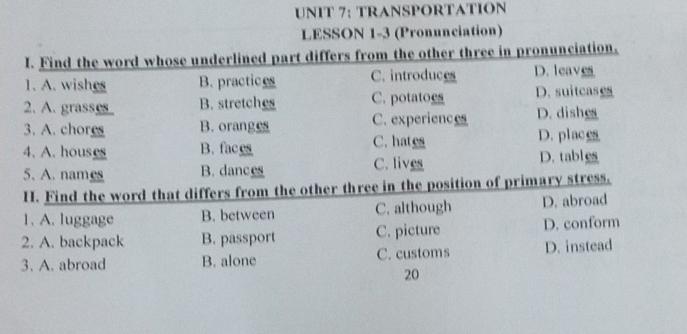 NIT 7; TRANSPORTATION
LESSON 1-3 (Pronunciation)
I. Find the word whose underlined part differs from the other three in pronunciation.
1. A. wishes B. practices C. introduces
D. leaves
2. A. grase B. stretches C. potatoes
D. suitcases
C. experiences D. dishes
3. A. chores B. oranges
4. A. houses B. faces C. hates
D. places
C. lives
5. A. names B. dances D. tables
H. Find the word that differs from the other three in the position of primary stress.
1. A. luggage B. between C. although D. abroad
2. A. backpack B. passport C. picture D. conform
3. A. abroad B. alone C. customs D. instead
20