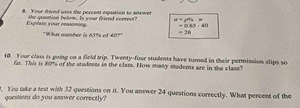 Your friend uses the percent equation to answer 
the question below. Is your friend correct? a=p% w
Explain your reasoning
=0.65-40
“What number is 65% of 40?”
=26
10. Your class is going on a field trip. Twenty-four students have turned in their permission slips so 
far. This is 80% of the students in the class. How many students are in the class? 
. You take a test with 32 questions on it. You answer 24 questions correctly. What percent of the 
questions do you answer correctly?