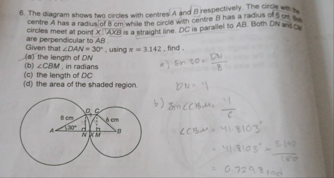 The diagram shows two circles with centres A and B respectively. The circle with the
centre A has a radius of 8 cm while the circle with centre B has a radius of 6 cm B
circles meet at point X AXB is a straight line. DC is parallel to AB. Both DN and M
are perpendicular to AB .
Given that ∠ DAN=30° , using π =3.142 , find ,
(a) the length of DN
(b) ∠ CBM , in radians
(c) the length of DC
(d) the area of the shaded region.