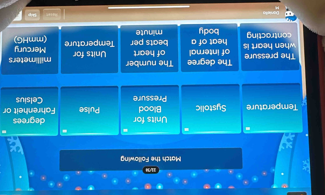 22/38 
Match the Following 
Units for degrees 
Temperature Systolic Blood Pulse Fahrenheit or 
Pressure Celsius 
The degree The number 
The pressure
millimeters
when heart is of internal of heart Units for Mercury 
heat of a beats per Temperature (mmHG) 
contracting body minute
Daniella Reset Skip 
M
