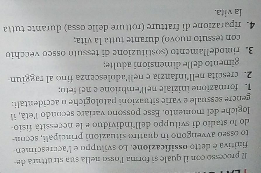 Il processo con il quale si forma l’osso nella sua struttura de-
finitiva è detto ossificazione. Lo sviluppo e l’accrescimen-
to osseo avvengono in quattro situazioni principali, secon-
do lo stadio di sviluppo dell’individuo e le necessità fisio-
logiche del momento. Esse possono variare secondo l’età, il
genere sessuale e varie situazioni patologiche o accidentali:
1. formazione iniziale nell’embrione e nel feto;
2. crescita nell’infanzia e nell’adolescenza fino al raggiun-
gimento delle dimensioni adulte;
3. rimodellamento (sostituzione di tessuto osseo vecchio
con tessuto nuovo) durante tutta la vita;
4. riparazione di fratture (rotture delle ossa) durante tutta
la vita.