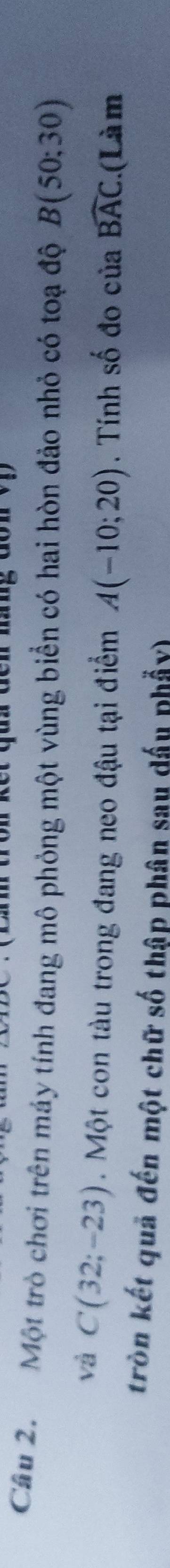 Cầu 2. Một trò chơi trên máy tính đang mô phỏng một vùng biển có hai hòn đảo nhỏ có toạ độ B(50;30)
và C(32;-23). Một con tàu trong đang neo đậu tại điểm A(-10;20). Tính số đo của widehat BAC.(Là m 
tròn kết quả đến một chữ số thập phân sau dấu phẩy)