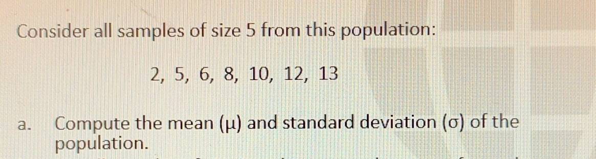 Consider all samples of size 5 from this population:
2, 5, 6, 8, 10, 12, 13
a. Compute the mean (μ) and standard deviation (σ) of the 
population.