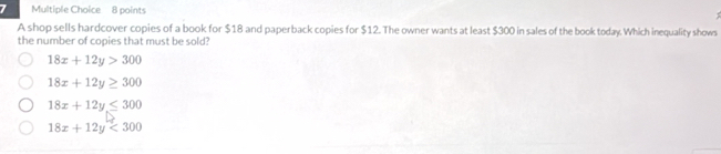 A shop sells hardcover copies of a book for $18 and paperback copies for $12. The owner wants at least $300 in sales of the book today. Which inequality shows
the number of copies that must be sold?
18x+12y>300
18x+12y≥ 300
18x+12y≤ 300
18x+12y<300</tex>