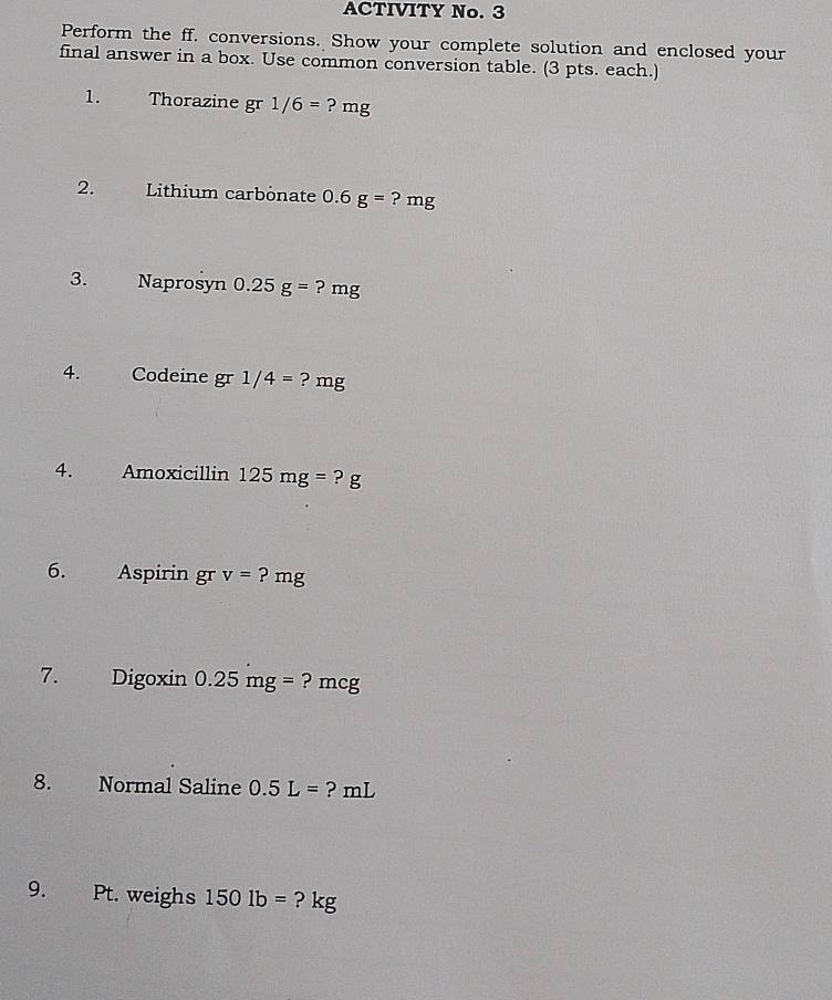 ACTIVITY No. 3 
Perform the ff. conversions. Show your complete solution and enclosed your 
final answer in a box. Use common conversion table. (3 pts. each.) 
1. Thorazine gr 1/6= ? mg
2. Lithium carbonate 0.6g=?mg
3. Naprosyn 0.25g=?mg
4. Codeine gr 1/4= ? mg
4. Amoxicillin 125mg= ? g
6. L Aspirin gr v= ? mg
7. _ Digoxin 0.25mg= ? mcg
8. Normal Saline 0.5L= ? mL
9. Pt. weighs 1501b= ? kg