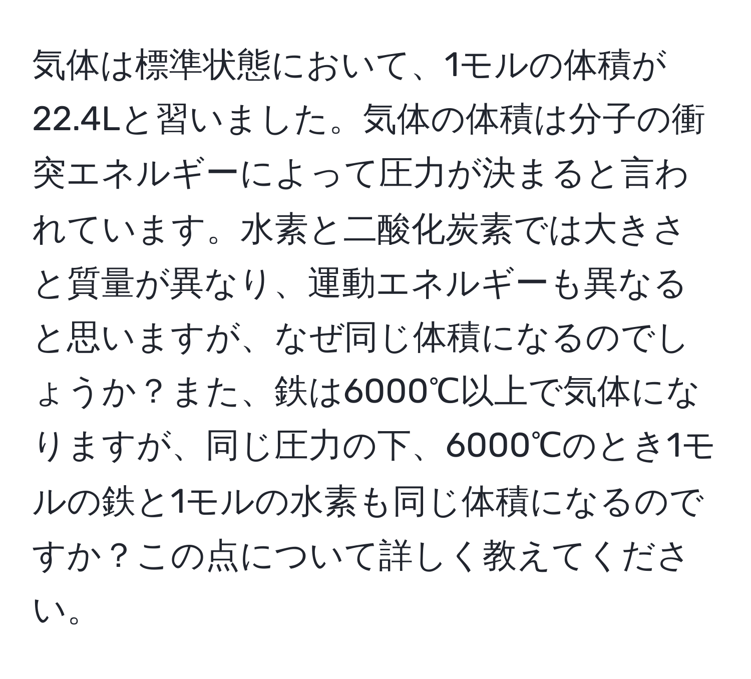 気体は標準状態において、1モルの体積が22.4Lと習いました。気体の体積は分子の衝突エネルギーによって圧力が決まると言われています。水素と二酸化炭素では大きさと質量が異なり、運動エネルギーも異なると思いますが、なぜ同じ体積になるのでしょうか？また、鉄は6000℃以上で気体になりますが、同じ圧力の下、6000℃のとき1モルの鉄と1モルの水素も同じ体積になるのですか？この点について詳しく教えてください。