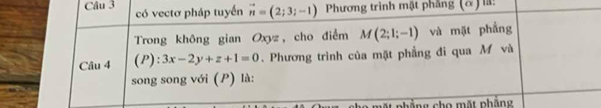 có vectơ pháp tuyển vector n=(2;3;-1) Phương trình mặt phẳng (α) là: 
Trong không gian Oxyz, cho điểm M(2;1;-1) và mặt phẳng 
Câu 4 (P):3x-2y+z+1=0. Phương trình của mặt phẳng đi qua M và 
song song với (P) là: 
mặt phẳng cho mặt phẳng