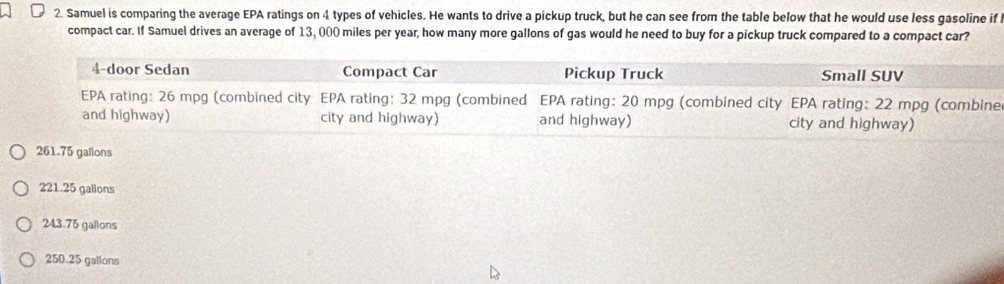 Samuel is comparing the average EPA ratings on 4 types of vehicles. He wants to drive a pickup truck, but he can see from the table below that he would use less gasoline if 
compact car. If Samuel drives an average of 13, 000 miles per year, how many more gallons of gas would he need to buy for a pickup truck compared to a compact car?
261.75 gallons
221.25 galions
243.75 gallons
250.25 galions