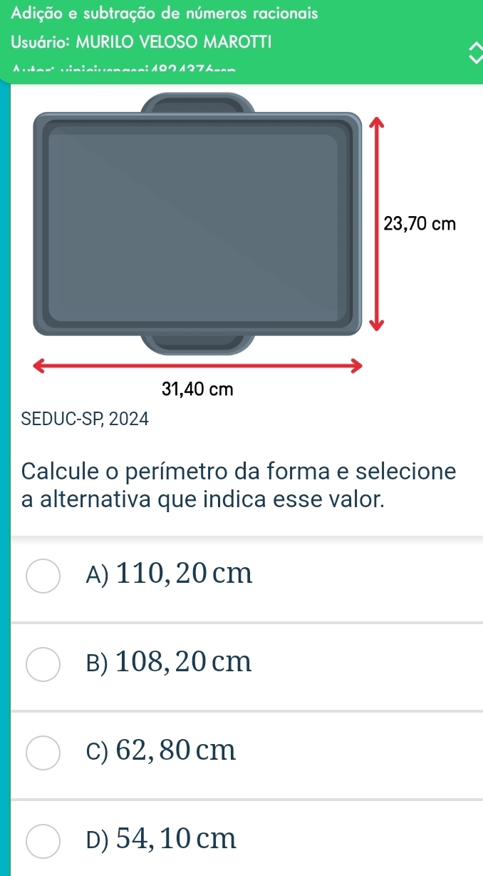 Adição e subtração de números racionais
Usuário: MURILO VELOSO MAROTTI
1271276---
SEDUC-SP 2024
Calcule o perímetro da forma e selecione
a alternativa que indica esse valor.
A) 110, 20 cm
B) 108, 20 cm
c) 62, 80 cm
D) 54, 10 cm