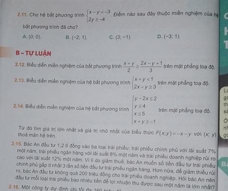 Cho hệ bắt phương trình beginarrayl x-y . Điểm nào sau đây thuộc miền nghiệm của hà
bắt phương trình đã cho?
A. (0;0), B. (-2;1). C. (3;-1). D. (-3;1).
1
B - Tự Luận
2.12. Biểu diễn miền nghiệm của bắt phương trình  (x+y)/2 ≥  (2x-y+1)/3  trên mặt phẳng toạ độ.
2.13. Biểu diễn miền nghiệm của hệ bắt phương trình beginarrayl x+y<1 2x-y≥ 3endarray. trên mặt phẳng toạ độ.
 
g
th
2.14. Biểu diễn miền nghiệm của hệ bắt phương trình beginarrayl y-2x≤ 2 y≤ 4 x≤ 5 x+y≥ -1endarray. trên mặt phẳng toạ độ. sá
Ở
nh
Từ đó tìm giá trị lớn nhất và giá trị nhỏ nhất của biểu thức F(x;y)=-x-y
thoả mãn hệ trên. với (x;y) g
2.15. Bác An đầu tư 1,2 tỉ đồng vào ba loại trái phiều: trái phiếu chính phủ với lãi suất 7%
một năm, trái phiếu ngăn hàng với lãi suất 8% một năm và trái phiếu doanh nghiệp rủi ro
cao với lãi suất 12% một năm. Vì lí đo giảm thuế, bác An muốn số tiền đầu tư trái phiếu B
chính phủ gắp ít nhất 3 lần số tiền đầu tư trái phiếu ngân hàng. Hơn nữa, đễ giảm thiếu rùi
ro, bác An đầu tư không quá 200 triệu đồng cho trái phiều doanh nghiệp. Hỏi bác An nên
đầu tư mỗi loại trái phiếu bao nhiêu tiền để lợi nhuận thu được sau một năm là lớn nhất?
2.16. Một công ty dự định chi tổi đa 160