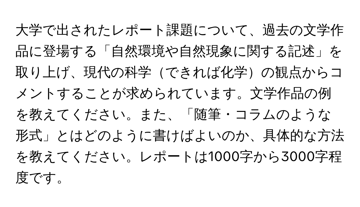 大学で出されたレポート課題について、過去の文学作品に登場する「自然環境や自然現象に関する記述」を取り上げ、現代の科学できれば化学の観点からコメントすることが求められています。文学作品の例を教えてください。また、「随筆・コラムのような形式」とはどのように書けばよいのか、具体的な方法を教えてください。レポートは1000字から3000字程度です。