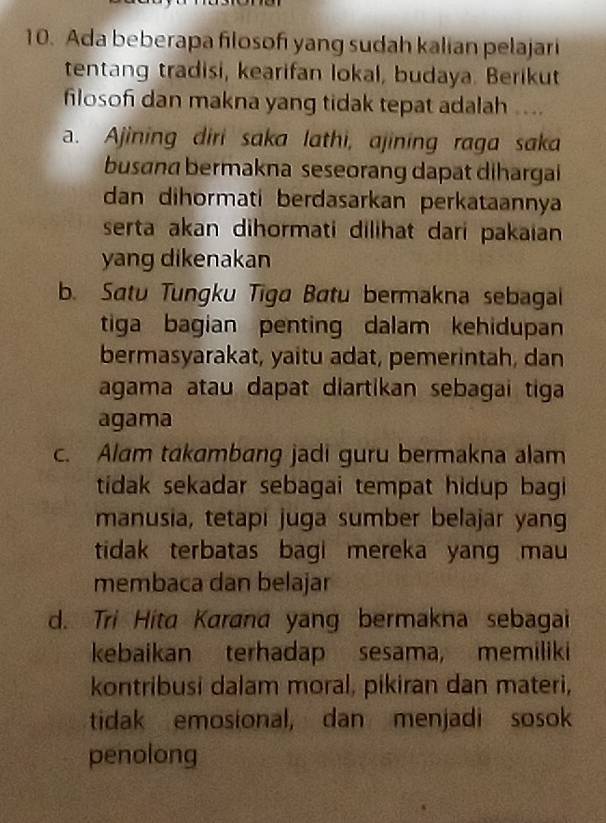 Ada beberapa filosofi yang sudah kalian pelajari
tentang tradisi, kearifan lokal, budaya. Berikut
filoson dan makna yang tidak tepat adalah ....
a. Ajining diri saka lathi, ajining raga saka
busɑna bermakna seseorang dapat dihargai
dan dihormati berdasarkan perkataannya
serta akan dihormati dilihat dari pakaian
yang dikenakan
b. Satu Tungku Tiga Batu bermakna sebagai
tiga bagian penting dalam kehidupan
bermasyarakat, yaitu adat, pemerintah, dan
agama atau dapat diartikan sebagai tiga 
agama
c. Alam takambang jadi guru bermakna alam
tidak sekadar sebagai tempat hidup bagi
manusia, tetapi juga sumber belajar yan
tidak terbatas bagi mereka yang mau 
membaca dan belajar
d. Tri Hita Karana yang bermakna sebagai
kebaikan terhadap sesama, memiliki
kontribusi dalam moral, pikiran dan materi,
tidak emosional, dan menjadi sosok
penolong