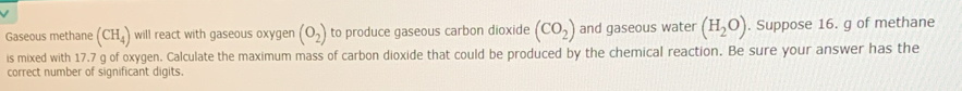 Gaseous methane (CH_4) will react with gaseous oxygen (O_2) to produce gaseous carbon dioxide (CO_2) and gaseous water (H_2O). Suppose 16. g of methane 
is mixed with 17.7 g of oxygen. Calculate the maximum mass of carbon dioxide that could be produced by the chemical reaction. Be sure your answer has the 
correct number of significant digits.