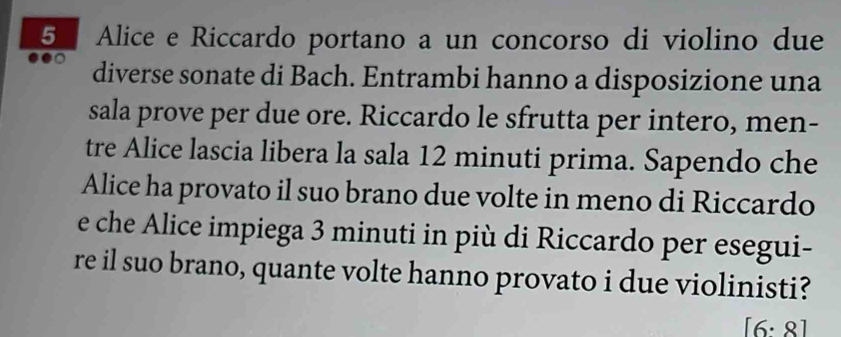 Alice e Riccardo portano a un concorso di violino due 
diverse sonate di Bach. Entrambi hanno a disposizione una 
sala prove per due ore. Riccardo le sfrutta per intero, men- 
tre Alice lascia libera la sala 12 minuti prima. Sapendo che 
Alice ha provato il suo brano due volte in meno di Riccardo 
e che Alice impiega 3 minuti in più di Riccardo per esegui- 
re il suo brano, quante volte hanno provato i due violinisti?
[6:8]