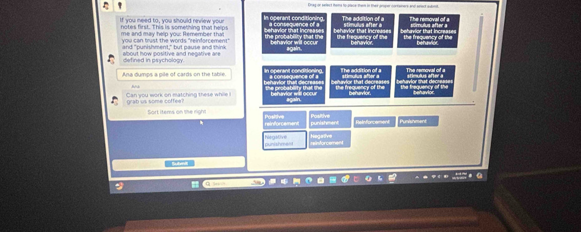 Drag or select items to place them in their proper containers and select submit
If you need to, you should review your In operant conditioning, The addition of a stimulus after a The removal of a
notes first. This is something that helps behavior that increases a consequence of a behavior that increases behavior that increases stimulus after a
me and may help you: Remember that the probability that the the frequency of the the frequency of the behavior.
you can trust the words "reinforcement" behavior will occur behavior.
and "punishment," but pause and think
about how positive and negative are again.
defined in psychology.
Ana dumps a pile of cards on the table. In operant conditioning a consequence of a The addition of a stimulus after a The removal of a
stimulus after a
Ana behavior that decreases behavior that decreases behavior that decreases
the probability that the the frequency of the the frequency of the
Can you work on matching these while I behavior will occur behavior. behavior.
grab us some coffee? again.
Sort items on the right Positive
Positive
reinforcement punishment ReInforcement Punishment
Negative Negative
punishment reinforcement