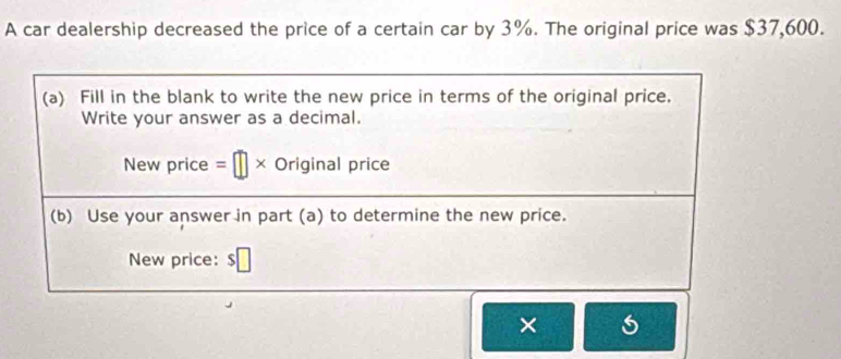 A car dealership decreased the price of a certain car by 3%. The original price was $37,600. 
(a) Fill in the blank to write the new price in terms of the original price. 
Write your answer as a decimal. 
New price =□ × Original price 
(b) Use your answer in part (a) to determine the new price. 
New price: $□
×