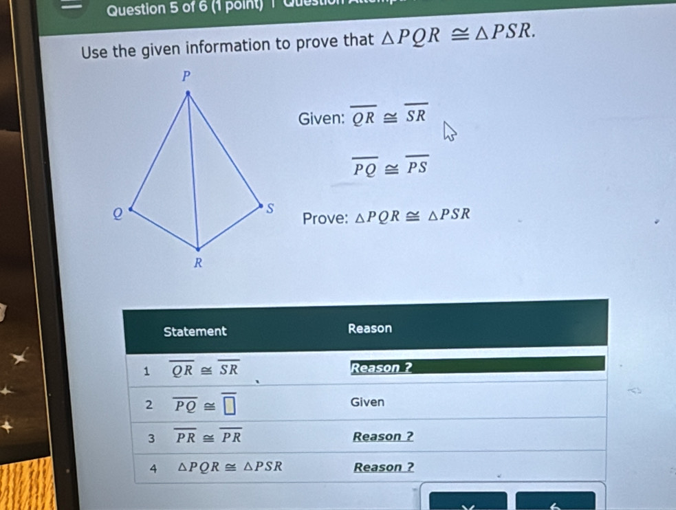 Questit 
Use the given information to prove that △ PQR≌ △ PSR. 
Given: overline QR≌ overline SR
overline PQ≌ overline PS
Prove: △ PQR≌ △ PSR
Statement Reason 
1 overline QR≌ overline SR
Reason ? 
2 overline PQ≌ overline □ 
Given 
3 overline PR≌ overline PR
Reason ? 
4 △ PQR≌ △ PSR Reason ?