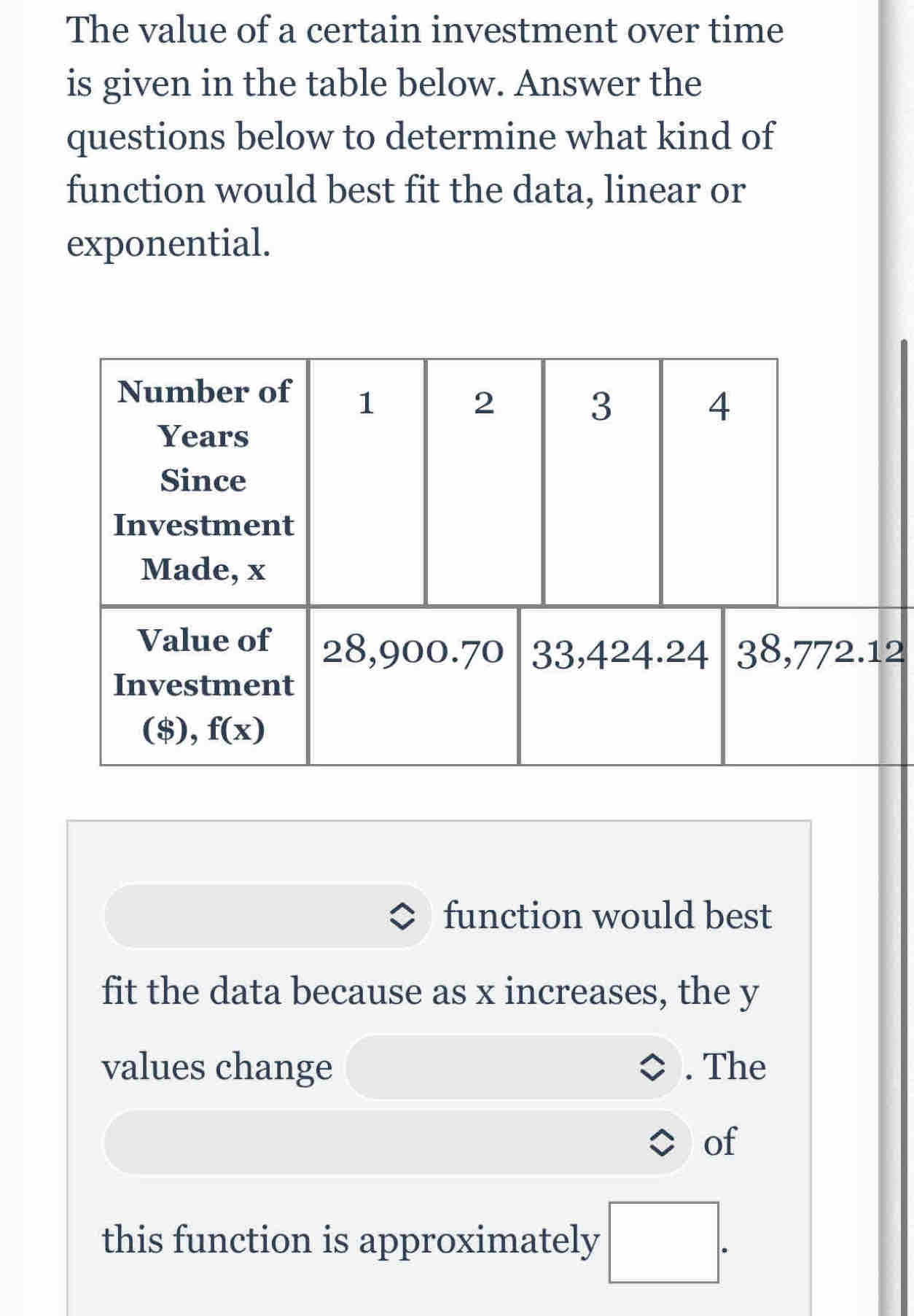 The value of a certain investment over time
is given in the table below. Answer the
questions below to determine what kind of
function would best fit the data, linear or
exponential.
2
function would best
fit the data because as x increases, the y
values change . The
of
this function is approximately □ .