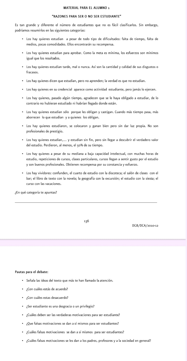 MATERIAL PARA EL ALUMNO 1
“RAZONES PARA SER O NO SER ESTUDIANTE”
Es tan grande y diferente el número de estudiantes que no es fácil clasificarlos. Sin embargo,
podríamos resumirlos en las siguientes categorías:
Los hay quienes estudian a pesar de todo tipo de dificultades: falta de tiempo, falta de
medios, pocas comodidades. Ellos encontrarán su recompensa.
* Los hay quienes estudian para aprobar. Como la meta es mínima, los esfuerzos son mínimos
igual que los resultados.
Los hay quienes estudian tarde, mal o nunca. Así son la cantidad y calidad de sus disgustos o
fracasos.
Los hay quienes dicen que estudian, pero no aprenden; la verdad es que no estudian.
Los hay quienes en su credencial aparece como actividad estudiante, pero jamás lo ejercen.
Los hay quienes, pasado algún tiempo, agradecen que se le haya obligado a estudiar, de lo
contrario no hubieran estudiado ni habrían Ilegado donde están.
Los hay quienes estudian sólo porque les obligan y castigan. Cuando más tiempo pasa, más
aborrecen lo que estudian y a quienes los obligan.
Los hay quienes estudiaron, se colocaron y ganan bien pero sin dar luz propia. No son
profesionales de prestigio.
Los hay quienes estudian,... y estudian sin fin, pero sin llegar a descubrir el verdadero valor
del estudio. Perdieron, al menos, el 50% de su tiempo.
Los hay quienes a pesar de su mediana a baja capacidad intelectual, con muchas horas de
estudio, repeticiones de cursos, clases particulares, cursos llegan a sentir gusto por el estudio
y son buenos profesionales. Obtienen recompensa por su constancia y esfuerzo.
Los hay vividores: confunden, el cuarto de estudio con la discoteca; el salón de clases con el
bar; el libro de texto con la novela; la geografía con la excursión; el estudio con la siesta; el
curso con las vacaciones.
¿En qué categoría te apuntas?
_
136
DGB/DCA/2010-12
Pautas para el debate:
Señala las ideas del texto que más te han llamado la atención.
¿Con cuáles estás de acuerdo?
¿Con cuáles estas desacuerdo?
¿Ser estudiante es una desgracia o un privilegio?
¿Cuáles deben ser las verdaderas motivaciones para ser estudiante?
¿Que falsas motivaciones se dan a sí mismos para ser estudiantes?
¿Cuáles falsas motivaciones se dan a sí mismos para ser estudiantes?
¿Cuáles falsas motivaciones se les dan a los padres, profesores y a la sociedad en general?