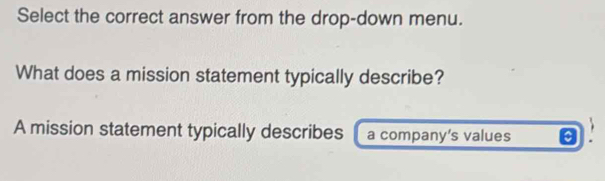 Select the correct answer from the drop-down menu. 
What does a mission statement typically describe? 
A mission statement typically describes a company’s values a