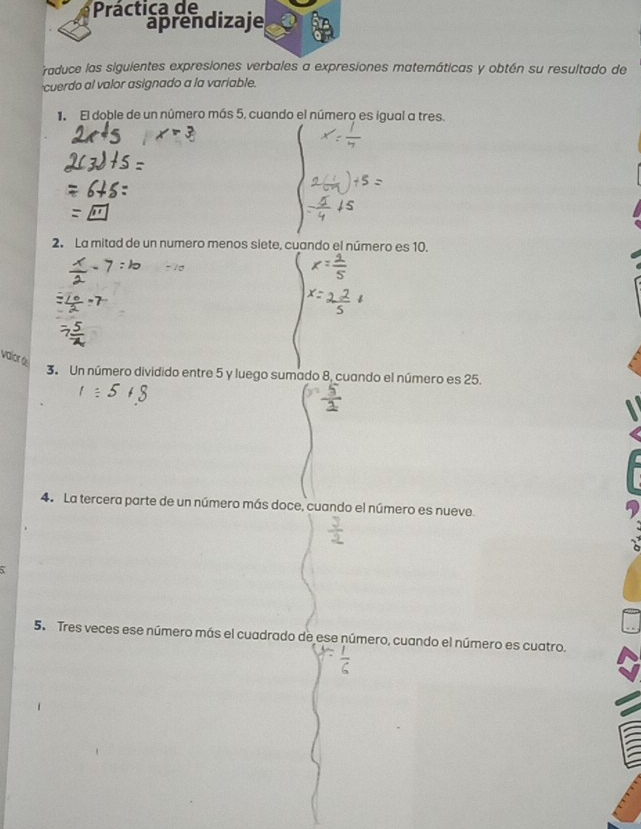 Práctica de 
aprendizaje 
raduce las siguientes expresiones verbales a expresiones matemáticas y obtén su resultado de 
cuerdo al valor asignado a la variable. 
1. El doble de un número más 5, cuando el número es igual a tres. 
2. La mitad de un numero menos siete, cuando el número es 10. 
valor é 
3. Un número dividido entre 5 y luego sumado 8, cuando el número es 25. 
4. La tercera parte de un número más doce, cuando el número es nueve. 
5. Tres veces ese número más el cuadrado de ese número, cuando el número es cuatro.