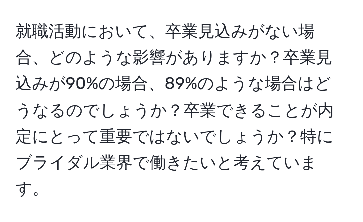 就職活動において、卒業見込みがない場合、どのような影響がありますか？卒業見込みが90%の場合、89%のような場合はどうなるのでしょうか？卒業できることが内定にとって重要ではないでしょうか？特にブライダル業界で働きたいと考えています。